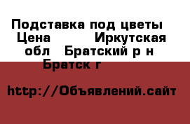 Подставка под цветы › Цена ­ 500 - Иркутская обл., Братский р-н, Братск г.  »    